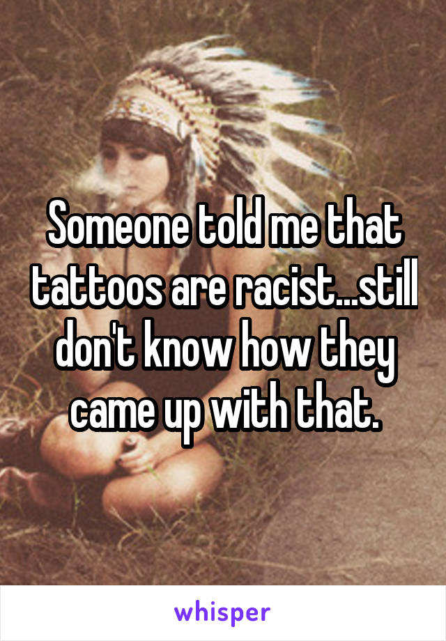 Someone told me that tattoos are racist...still don't know how they came up with that.