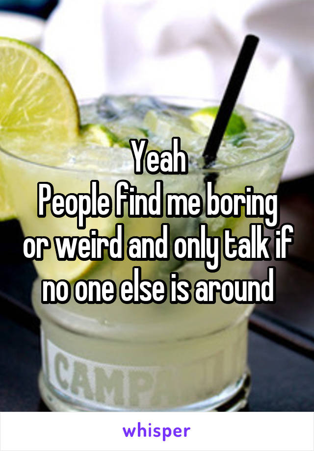 Yeah
People find me boring or weird and only talk if no one else is around