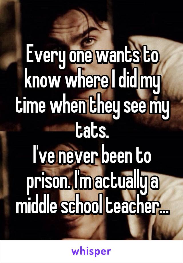 Every one wants to know where I did my time when they see my tats.
I've never been to prison. I'm actually a middle school teacher...