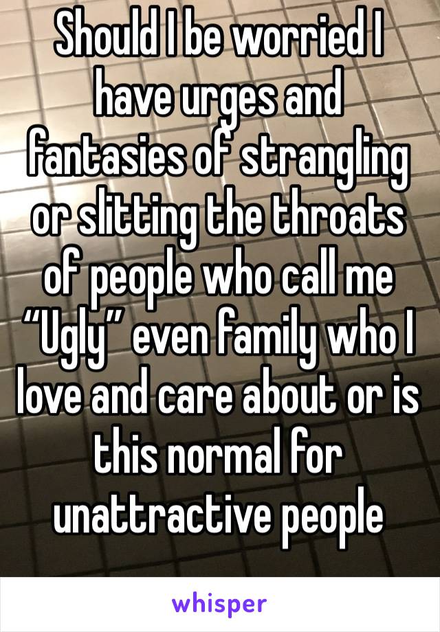 Should I be worried I have urges and fantasies of strangling or slitting the throats of people who call me “Ugly” even family who I love and care about or is this normal for unattractive people 