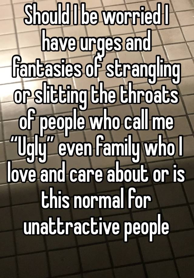 Should I be worried I have urges and fantasies of strangling or slitting the throats of people who call me “Ugly” even family who I love and care about or is this normal for unattractive people 