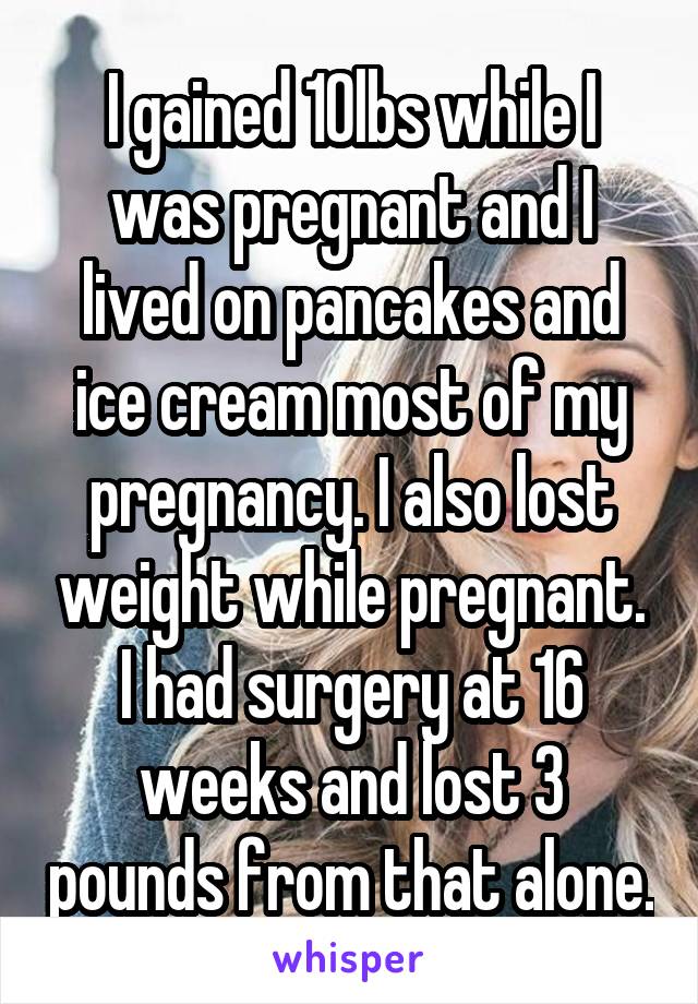 I gained 10lbs while I was pregnant and I lived on pancakes and ice cream most of my pregnancy. I also lost weight while pregnant. I had surgery at 16 weeks and lost 3 pounds from that alone.