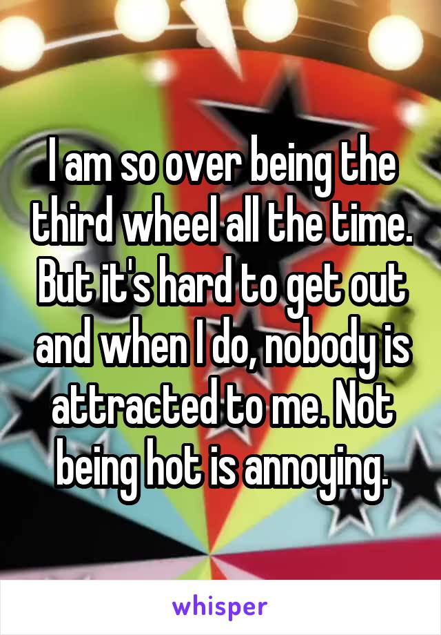 I am so over being the third wheel all the time. But it's hard to get out and when I do, nobody is attracted to me. Not being hot is annoying.