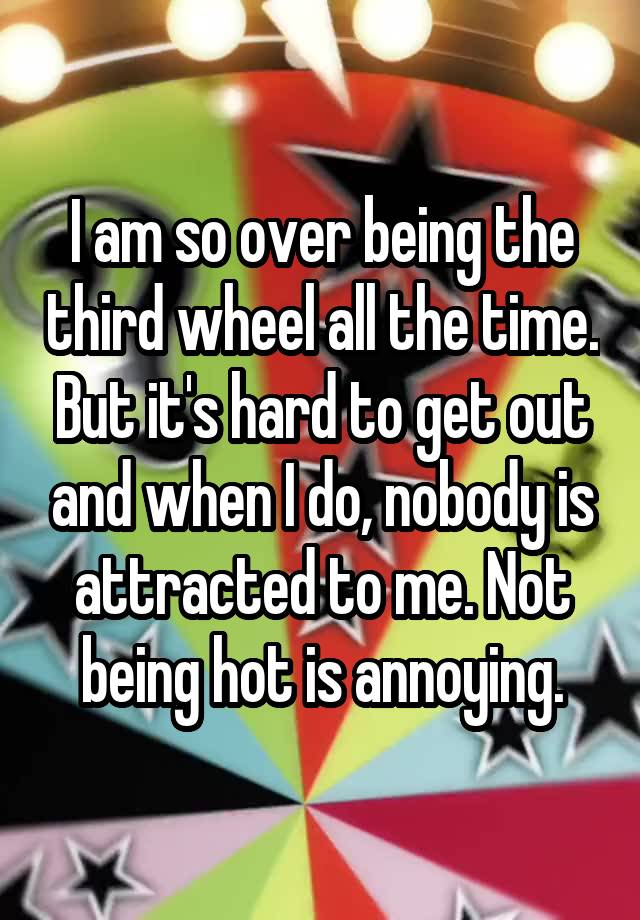 I am so over being the third wheel all the time. But it's hard to get out and when I do, nobody is attracted to me. Not being hot is annoying.