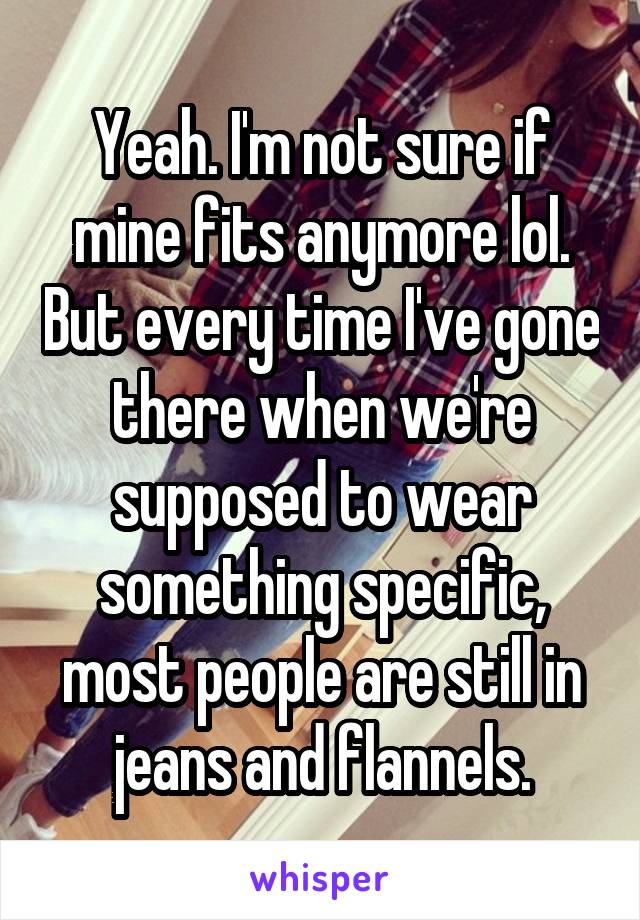 Yeah. I'm not sure if mine fits anymore lol. But every time I've gone there when we're supposed to wear something specific, most people are still in jeans and flannels.