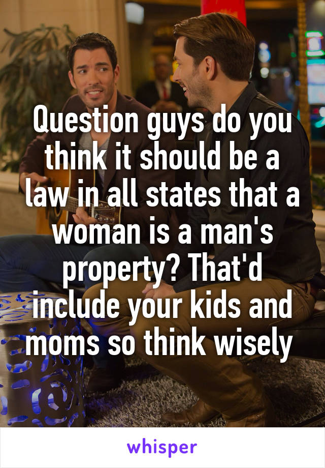 Question guys do you think it should be a law in all states that a woman is a man's property? That'd include your kids and moms so think wisely 