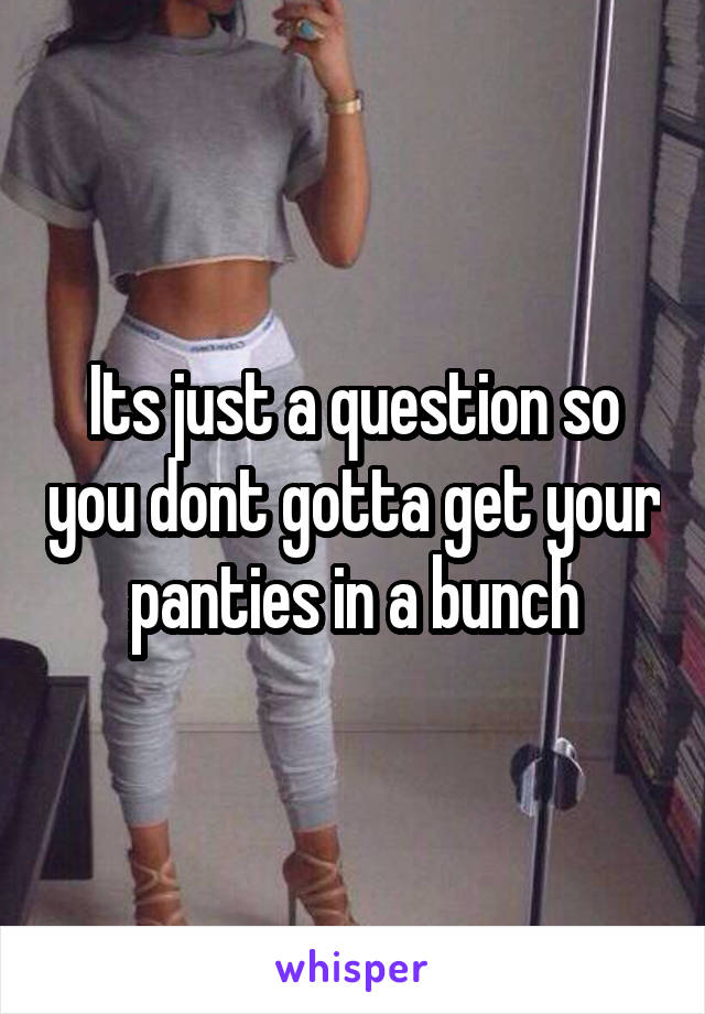 Its just a question so you dont gotta get your panties in a bunch