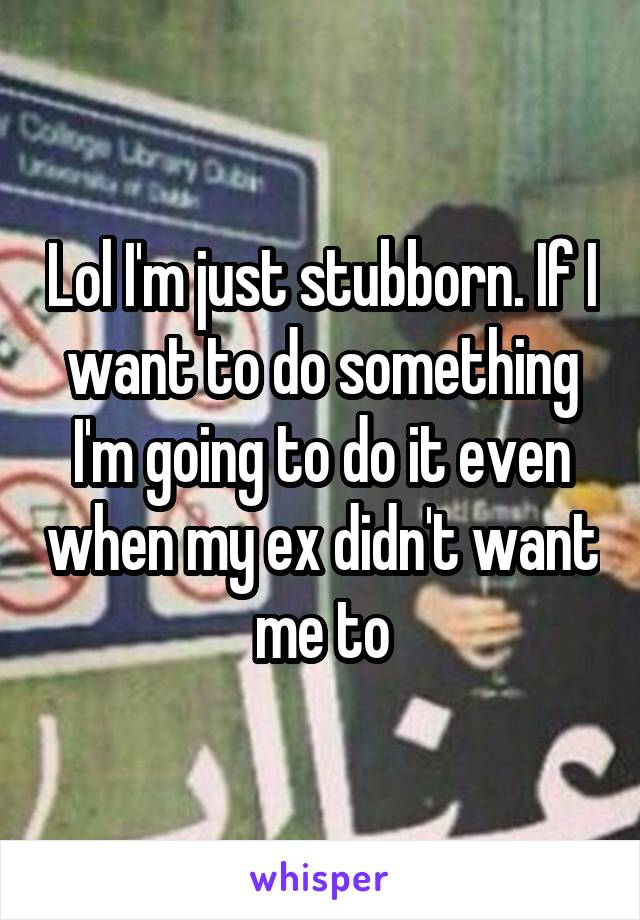 Lol I'm just stubborn. If I want to do something I'm going to do it even when my ex didn't want me to