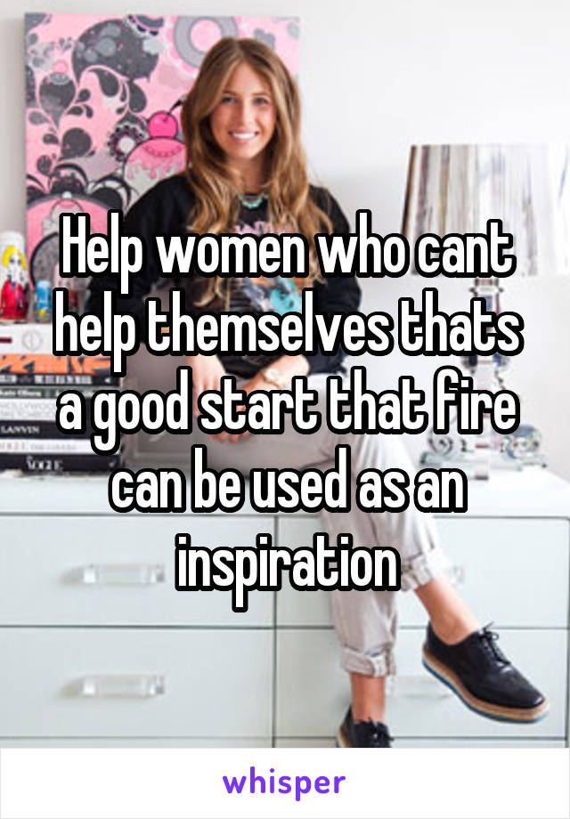 Help women who cant help themselves thats a good start that fire can be used as an inspiration