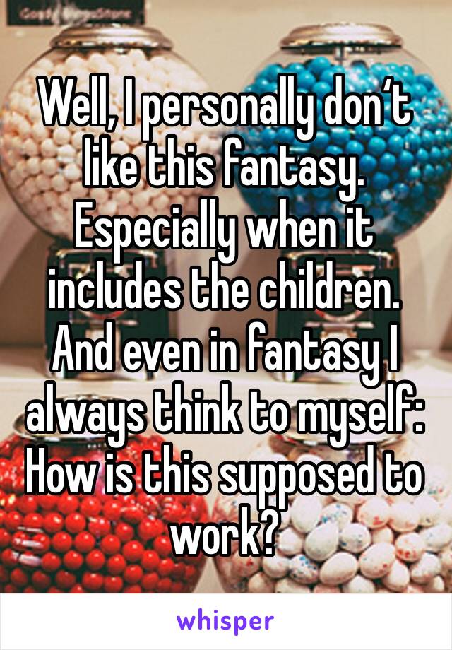 Well, I personally don‘t like this fantasy. Especially when it includes the children. And even in fantasy I always think to myself: How is this supposed to work?