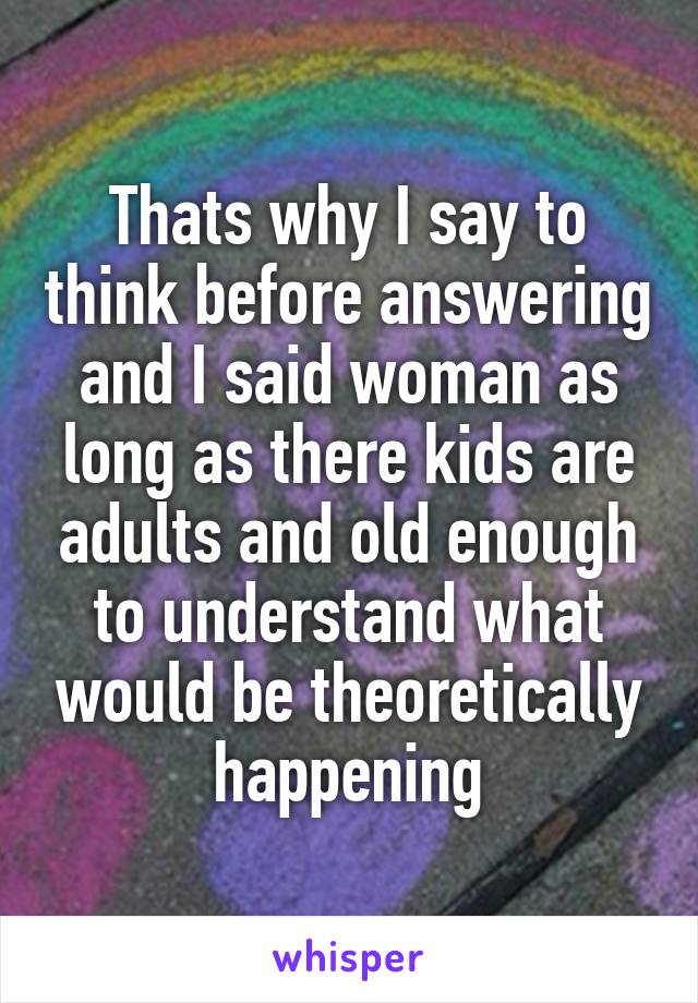 Thats why I say to think before answering and I said woman as long as there kids are adults and old enough to understand what would be theoretically happening