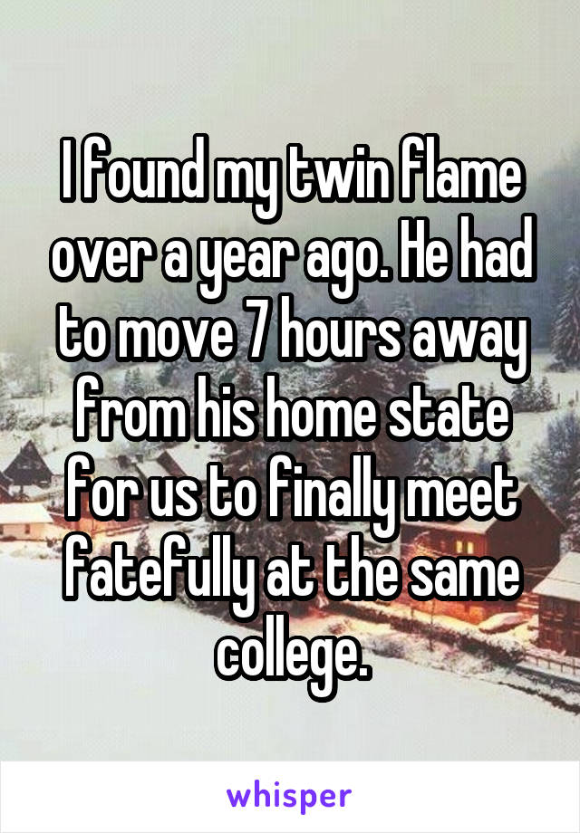 I found my twin flame over a year ago. He had to move 7 hours away from his home state for us to finally meet fatefully at the same college.