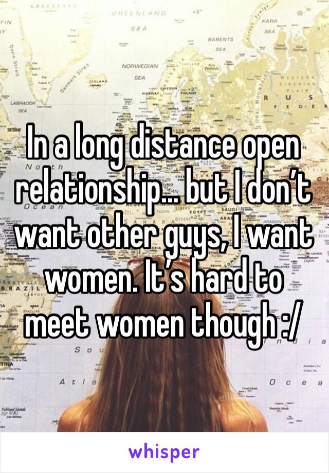 In a long distance open relationship... but I don’t want other guys, I want women. It’s hard to meet women though :/ 