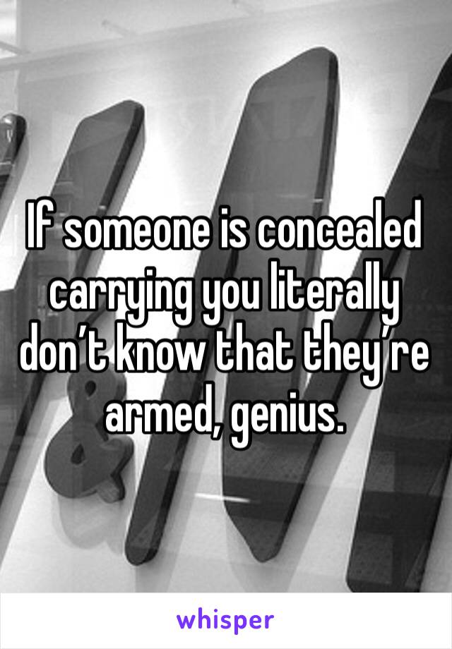 If someone is concealed carrying you literally don’t know that they’re armed, genius.