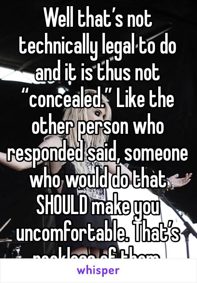 Well that’s not technically legal to do and it is thus not “concealed.” Like the other person who responded said, someone who would do that SHOULD make you uncomfortable. That’s reckless of them.