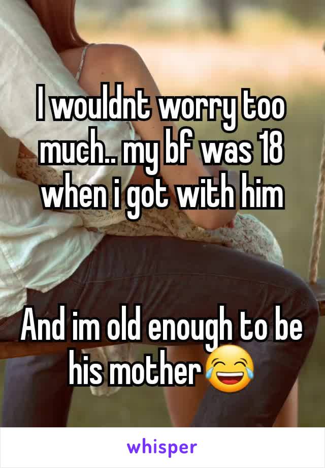 I wouldnt worry too much.. my bf was 18 when i got with him


And im old enough to be his mother😂