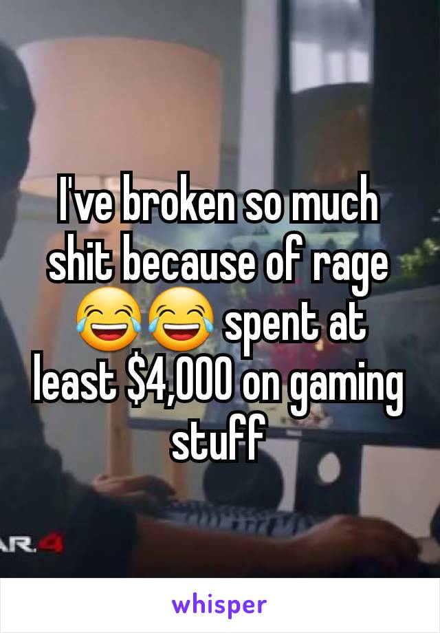 I've broken so much shit because of rage😂😂 spent at least $4,000 on gaming stuff