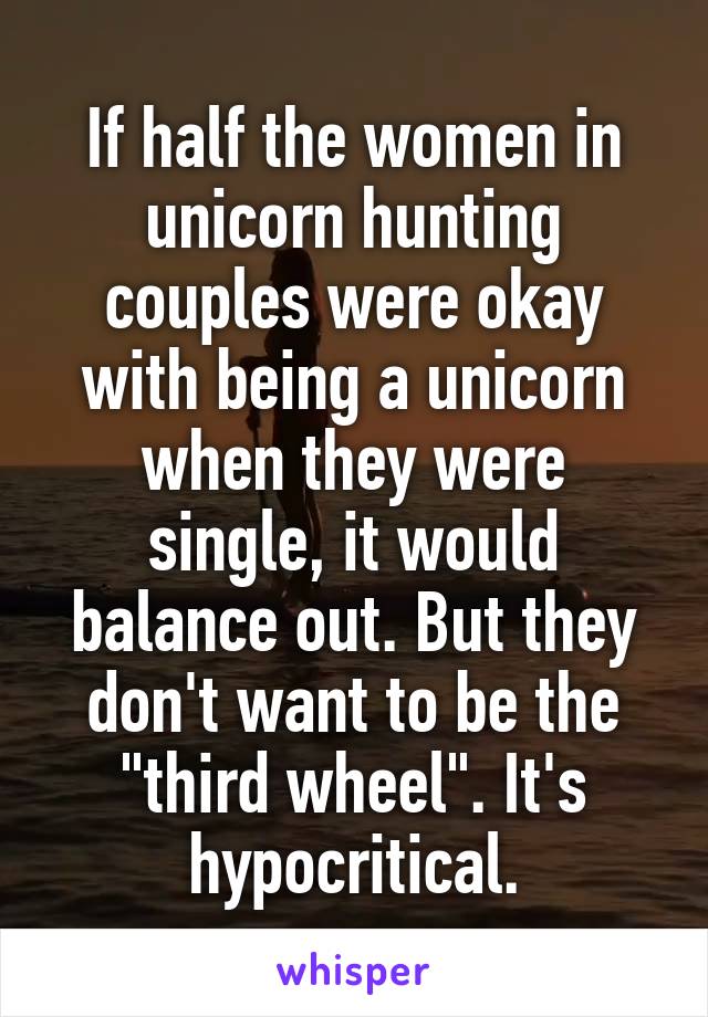 If half the women in unicorn hunting couples were okay with being a unicorn when they were single, it would balance out. But they don't want to be the "third wheel". It's hypocritical.