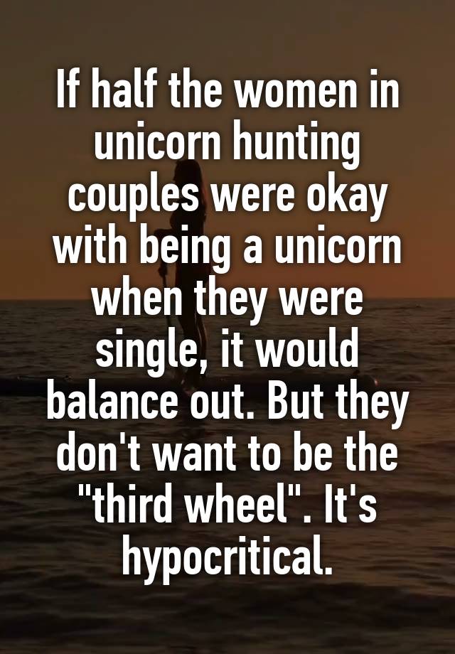 If half the women in unicorn hunting couples were okay with being a unicorn when they were single, it would balance out. But they don't want to be the "third wheel". It's hypocritical.