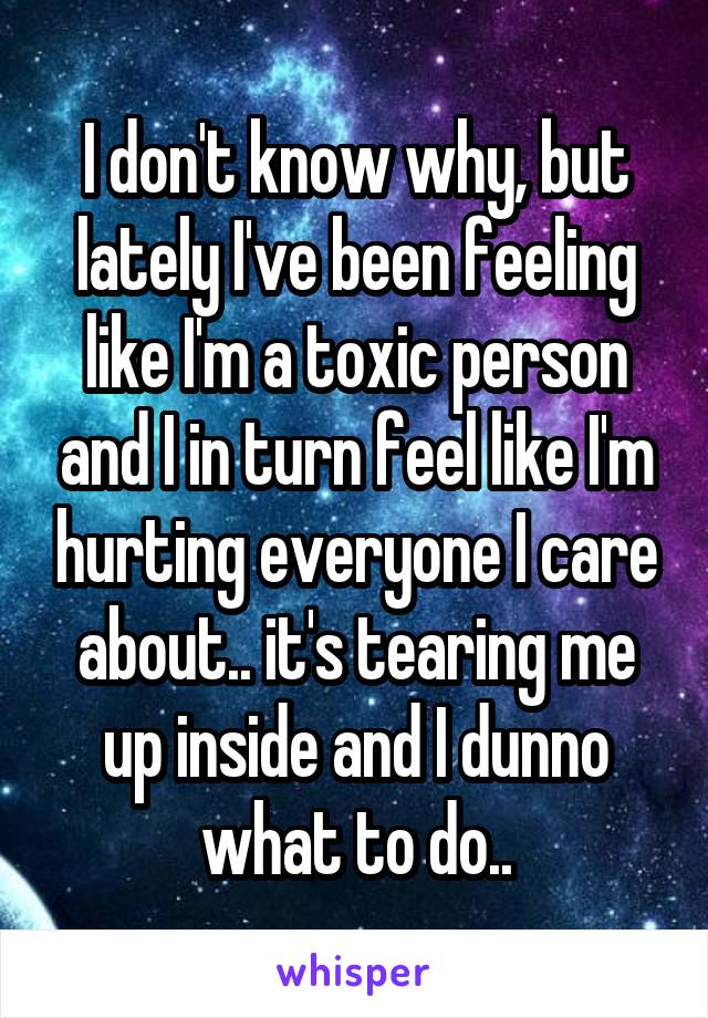 I don't know why, but lately I've been feeling like I'm a toxic person and I in turn feel like I'm hurting everyone I care about.. it's tearing me up inside and I dunno what to do..