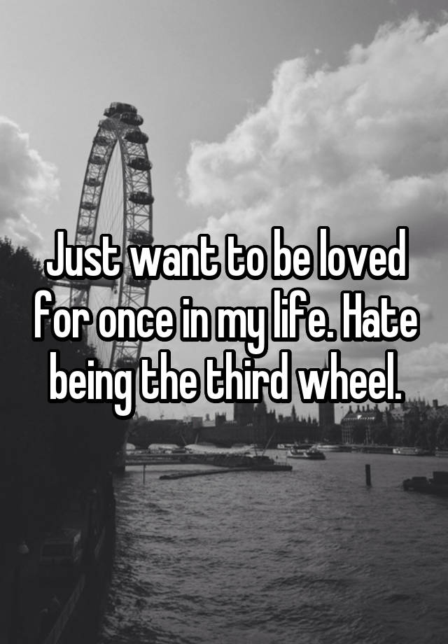 Just want to be loved for once in my life. Hate being the third wheel.