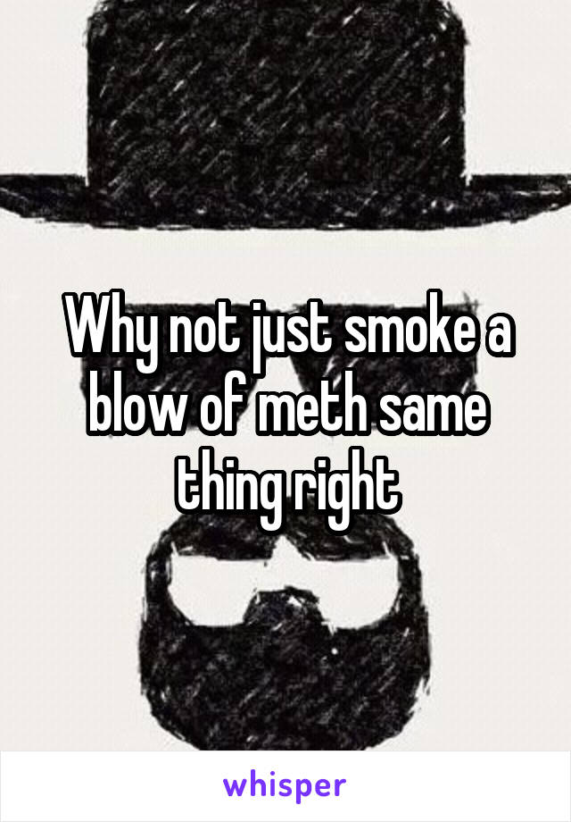 Why not just smoke a blow of meth same thing right