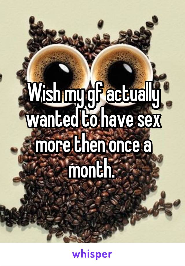 Wish my gf actually wanted to have sex more then once a month. 