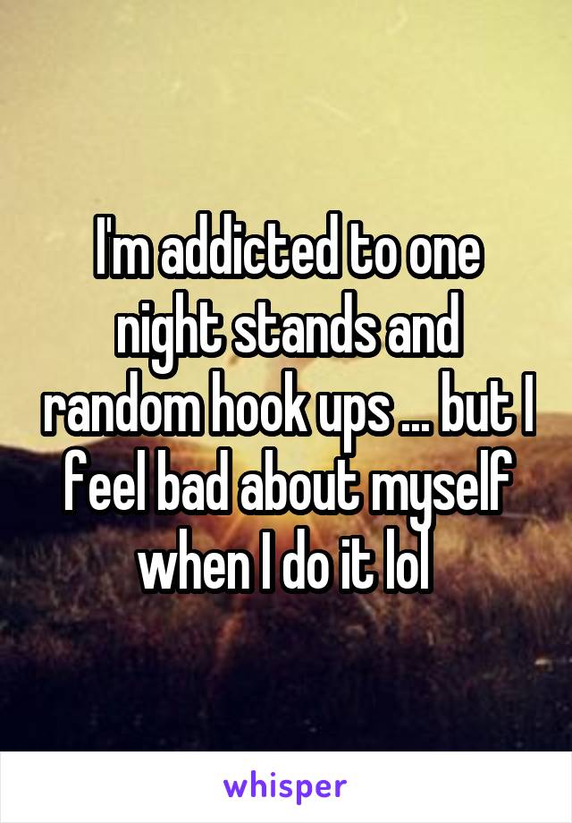 I'm addicted to one night stands and random hook ups ... but I feel bad about myself when I do it lol 