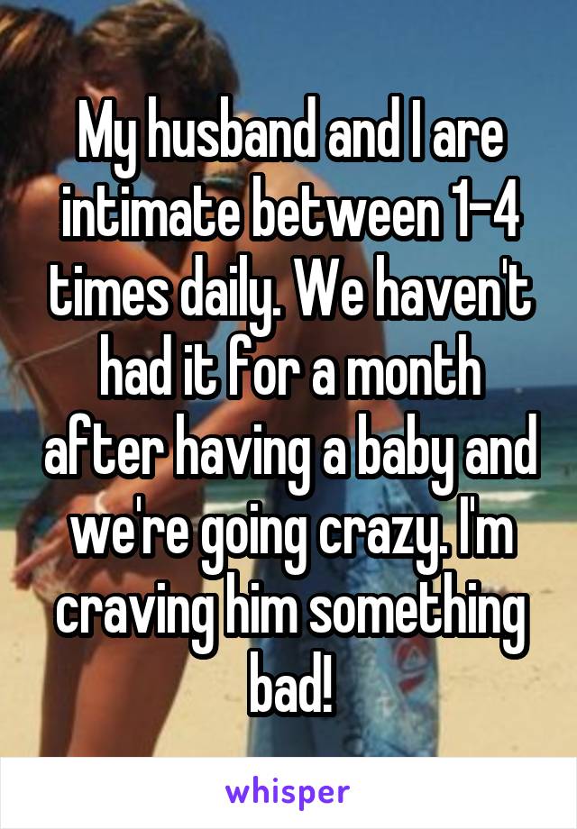 My husband and I are intimate between 1-4 times daily. We haven't had it for a month after having a baby and we're going crazy. I'm craving him something bad!