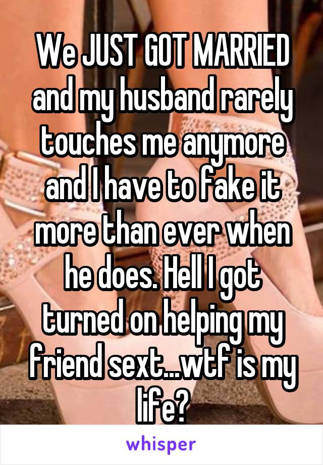 We JUST GOT MARRIED and my husband rarely touches me anymore and I have to fake it more than ever when he does. Hell I got turned on helping my friend sext...wtf is my life?