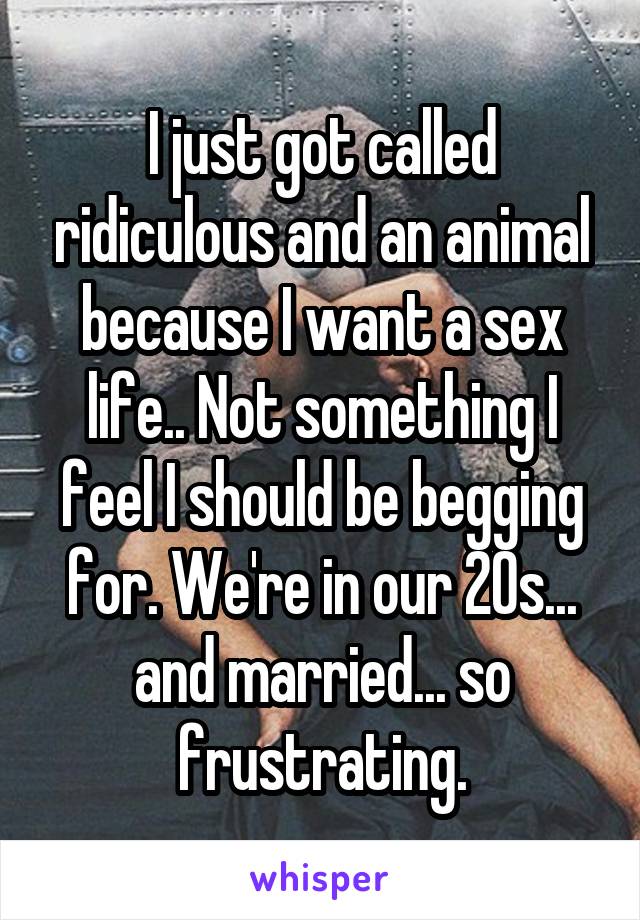I just got called ridiculous and an animal because I want a sex life.. Not something I feel I should be begging for. We're in our 20s... and married... so frustrating.