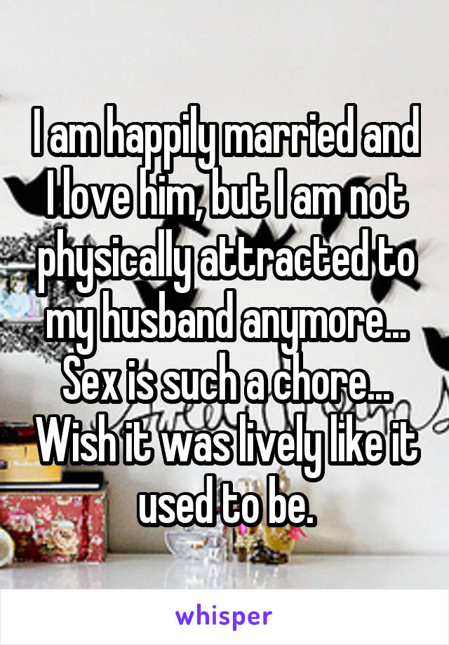 I am happily married and I love him, but I am not physically attracted to my husband anymore... Sex is such a chore... Wish it was lively like it used to be.