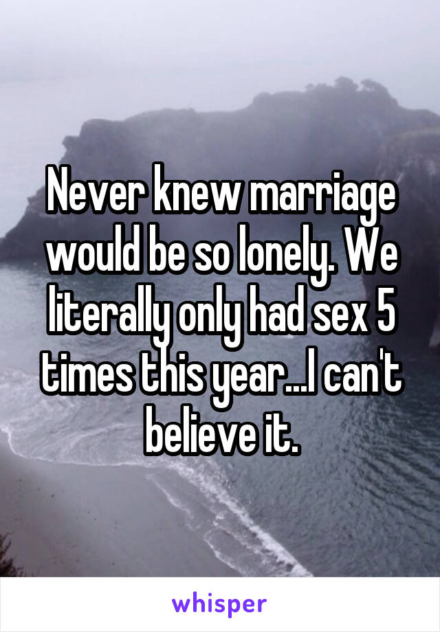 Never knew marriage would be so lonely. We literally only had sex 5 times this year...I can't believe it.