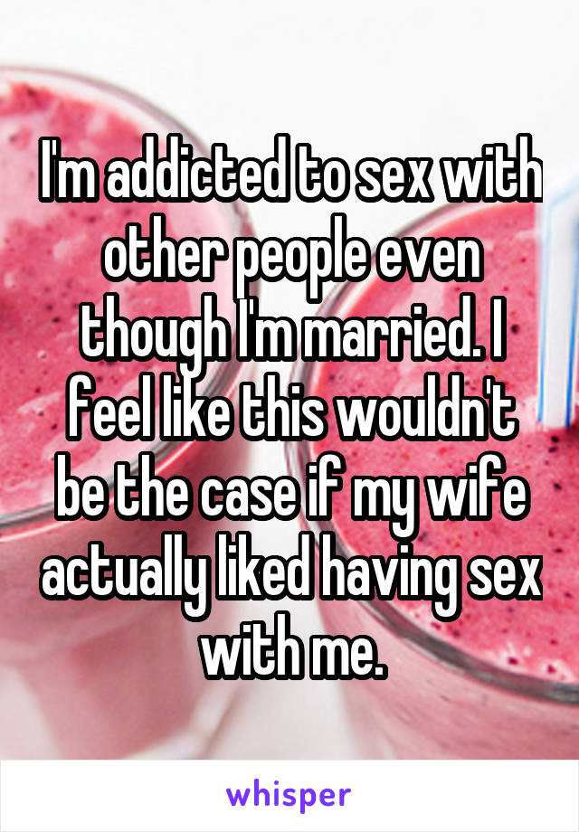 I'm addicted to sex with other people even though I'm married. I feel like this wouldn't be the case if my wife actually liked having sex with me.