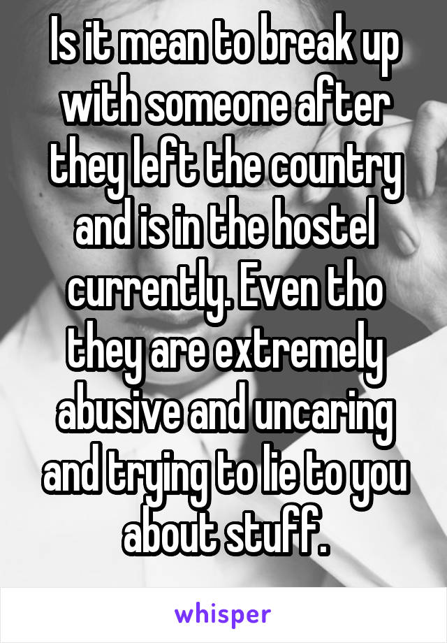 Is it mean to break up with someone after they left the country and is in the hostel currently. Even tho they are extremely abusive and uncaring and trying to lie to you about stuff.
