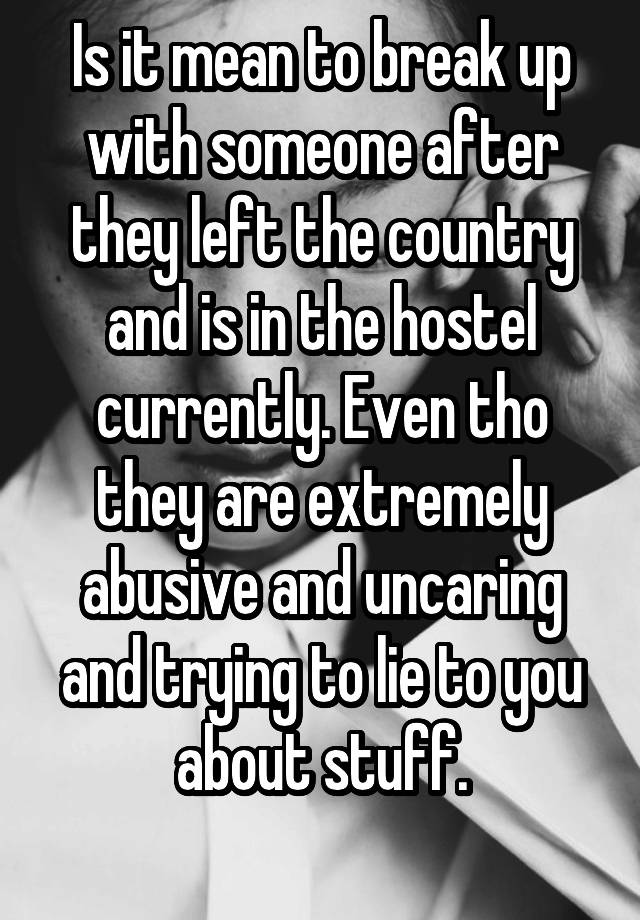 Is it mean to break up with someone after they left the country and is in the hostel currently. Even tho they are extremely abusive and uncaring and trying to lie to you about stuff.
