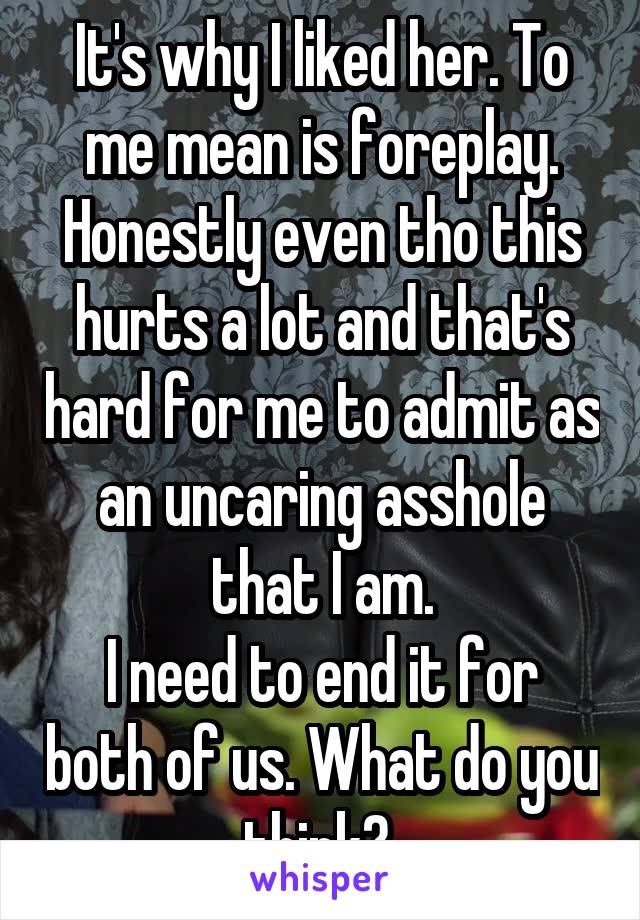 It's why I liked her. To me mean is foreplay.
Honestly even tho this hurts a lot and that's hard for me to admit as an uncaring asshole that I am.
I need to end it for both of us. What do you think? 