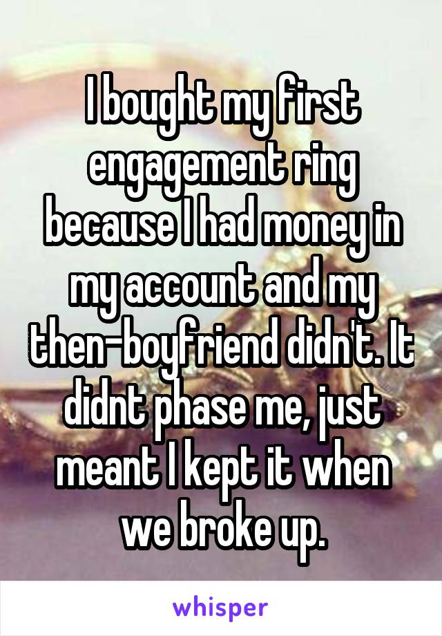 I bought my first engagement ring because I had money in my account and my then-boyfriend didn't. It didnt phase me, just meant I kept it when we broke up.