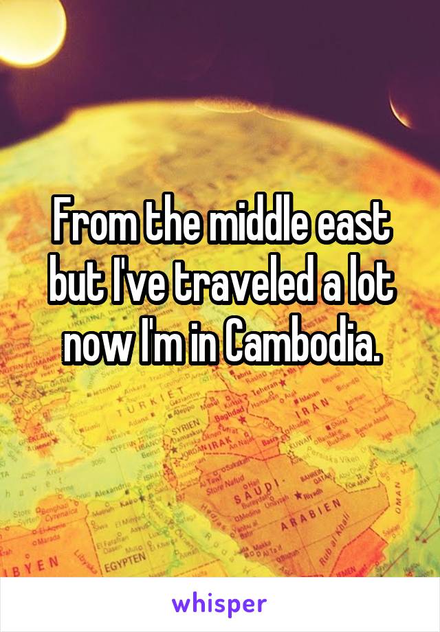 From the middle east but I've traveled a lot now I'm in Cambodia.
