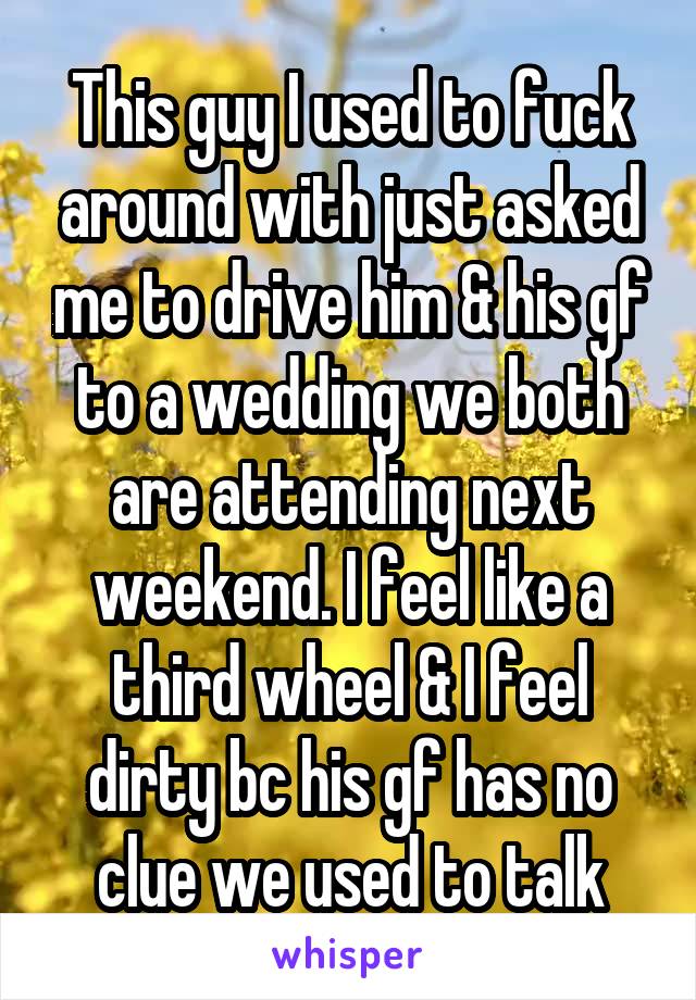 This guy I used to fuck around with just asked me to drive him & his gf to a wedding we both are attending next weekend. I feel like a third wheel & I feel dirty bc his gf has no clue we used to talk