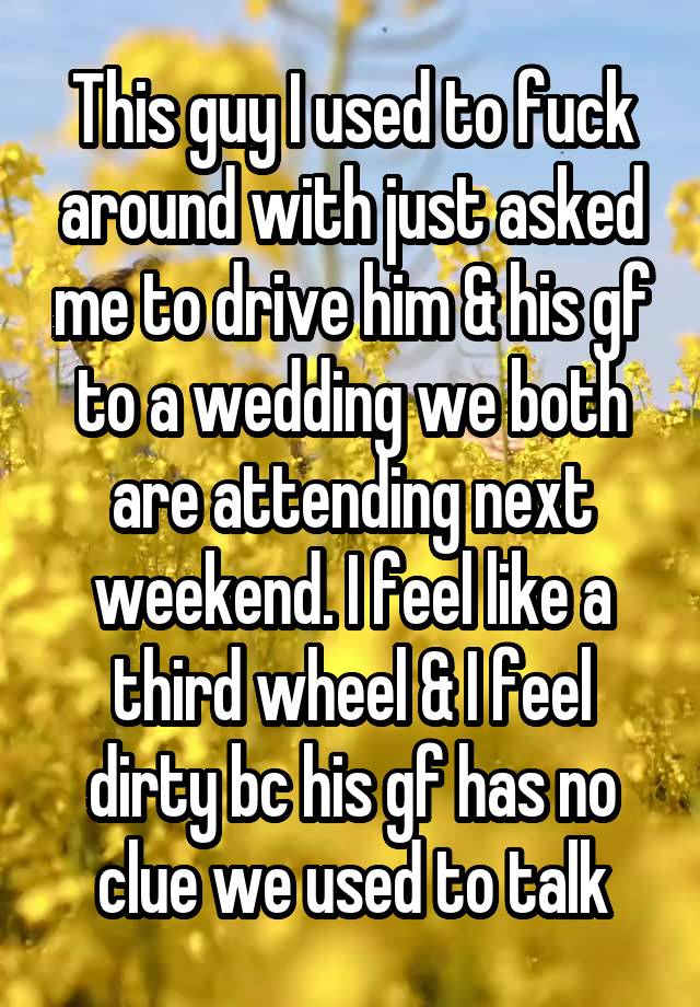 This guy I used to fuck around with just asked me to drive him & his gf to a wedding we both are attending next weekend. I feel like a third wheel & I feel dirty bc his gf has no clue we used to talk