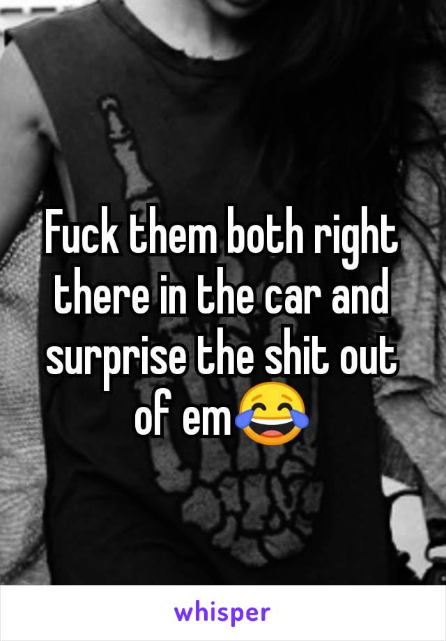 Fuck them both right there in the car and surprise the shit out of em😂