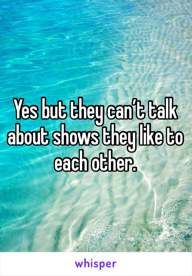 Yes but they can’t talk about shows they like to each other.