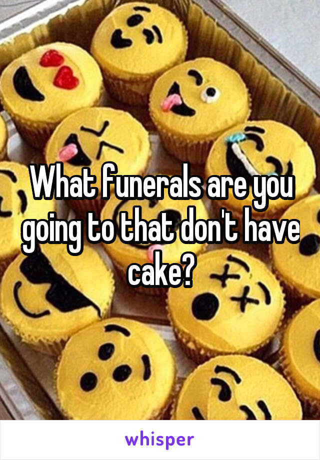 What funerals are you going to that don't have cake?