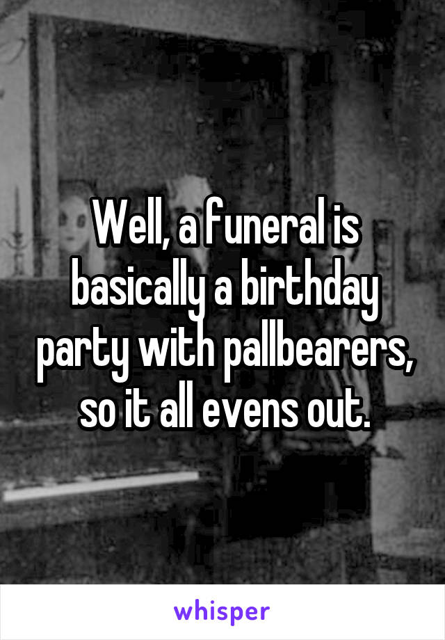 Well, a funeral is basically a birthday party with pallbearers, so it all evens out.