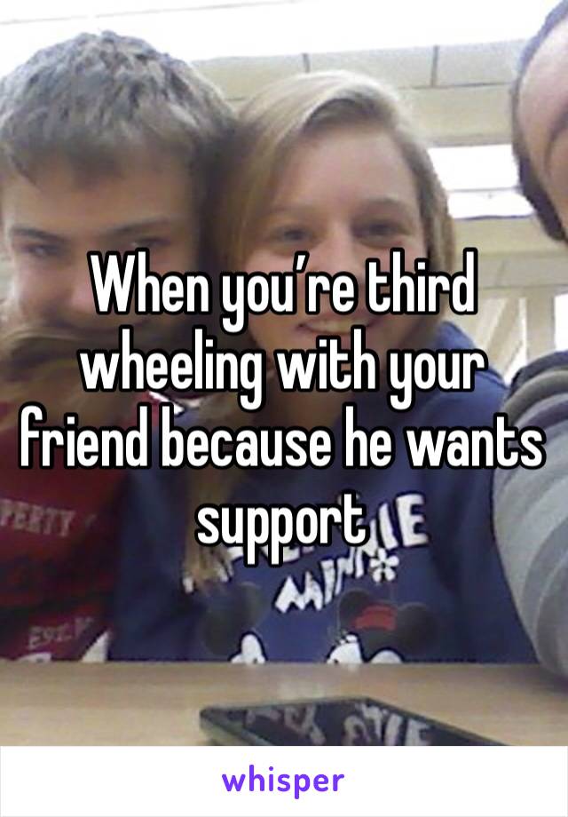 When you’re third wheeling with your friend because he wants support