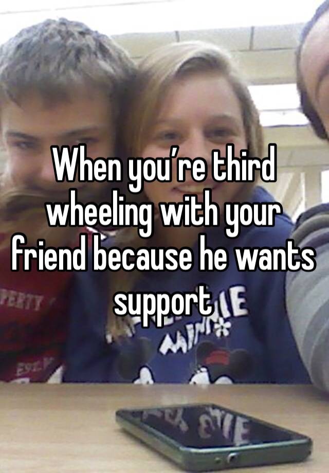 When you’re third wheeling with your friend because he wants support