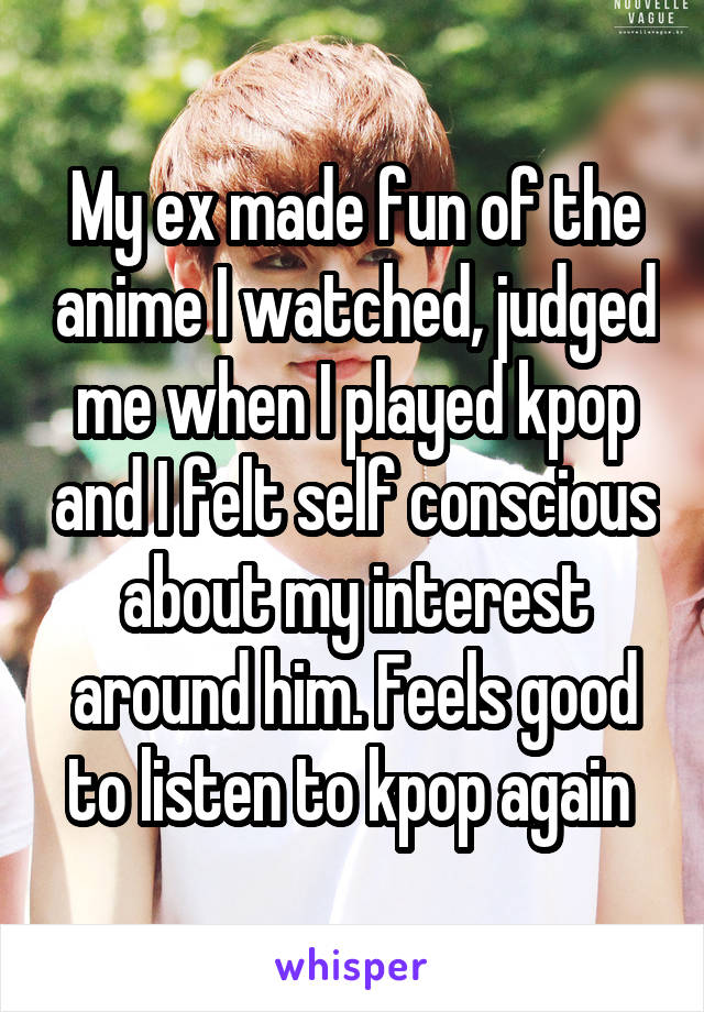 My ex made fun of the anime I watched, judged me when I played kpop and I felt self conscious about my interest around him. Feels good to listen to kpop again 