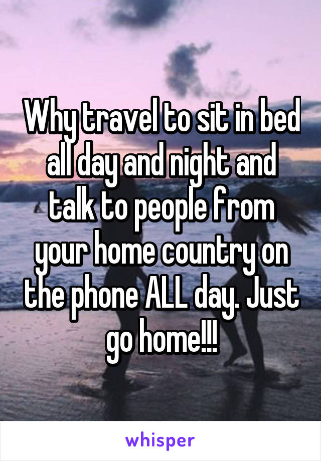 Why travel to sit in bed all day and night and talk to people from your home country on the phone ALL day. Just go home!!!