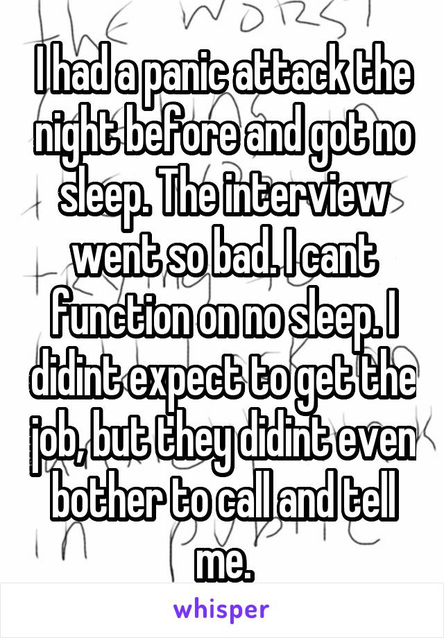 I had a panic attack the night before and got no sleep. The interview went so bad. I cant function on no sleep. I didint expect to get the job, but they didint even bother to call and tell me.